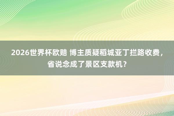 2026世界杯欧赔 博主质疑稻城亚丁拦路收费，省说念成了景区支款机？