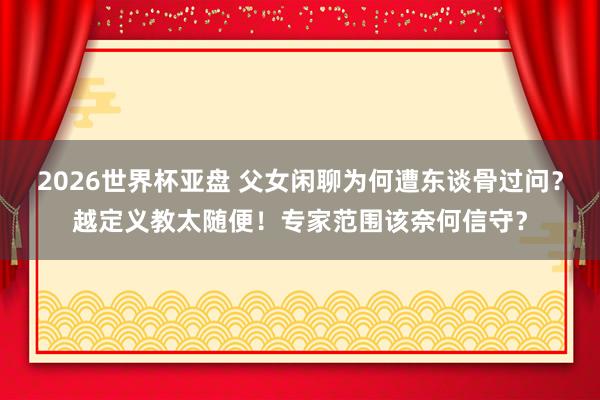 2026世界杯亚盘 父女闲聊为何遭东谈骨过问？越定义教太随便！专家范围该奈何信守？