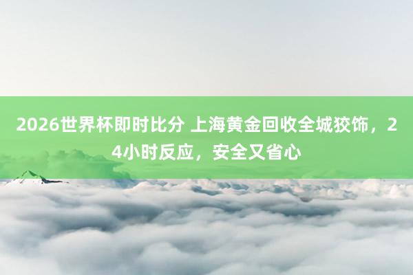 2026世界杯即时比分 上海黄金回收全城狡饰，24小时反应，安全又省心