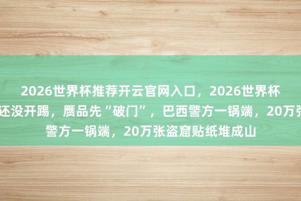 2026世界杯推荐开云官网入口，2026世界杯文字直播 寰球杯还没开踢，赝品先“破门”，巴西警方一锅端，20万张盗窟贴纸堆成山