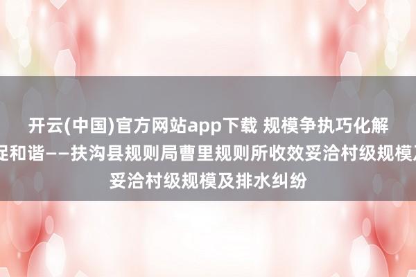 开云(中国)官方网站app下载 规模争执巧化解 邻里蔼然促和谐——扶沟县规则局曹里规则所收效妥洽村级规模及排水纠纷