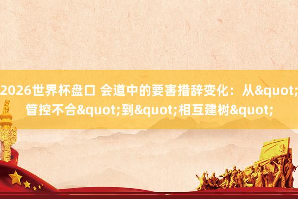 2026世界杯盘口 会道中的要害措辞变化：从"管控不合"到"相互建树"