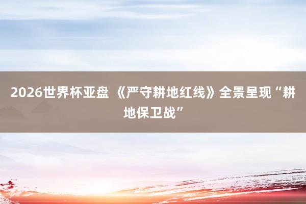 2026世界杯亚盘 《严守耕地红线》全景呈现“耕地保卫战”