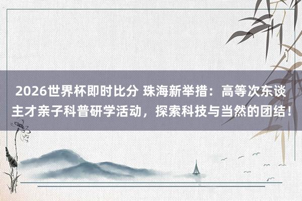 2026世界杯即时比分 珠海新举措：高等次东谈主才亲子科普研学活动，探索科技与当然的团结！
