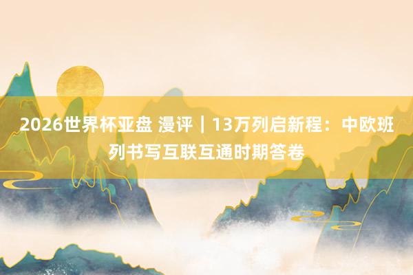 2026世界杯亚盘 漫评｜13万列启新程：中欧班列书写互联互通时期答卷