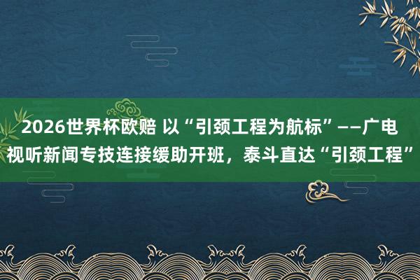 2026世界杯欧赔 以“引颈工程为航标”——广电视听新闻专技连接缓助开班，泰斗直达“引颈工程”
