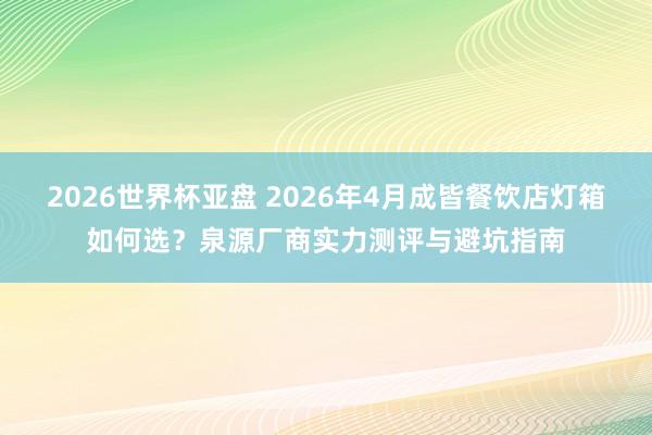 2026世界杯亚盘 2026年4月成皆餐饮店灯箱如何选？泉源厂商实力测评与避坑指南