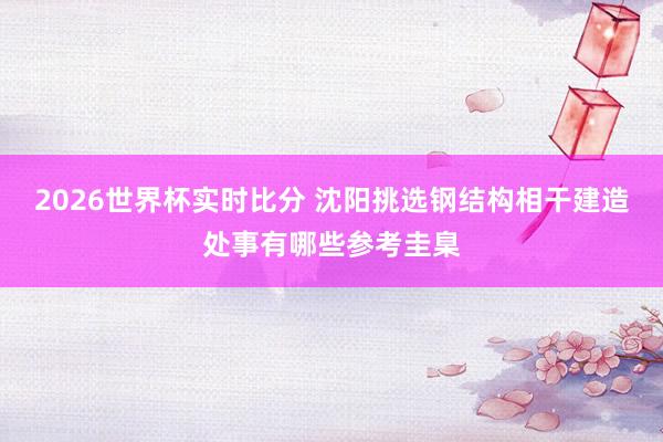 2026世界杯实时比分 沈阳挑选钢结构相干建造处事有哪些参考圭臬