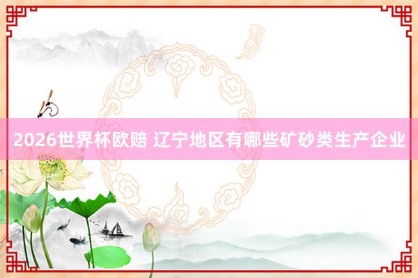 2026世界杯欧赔 辽宁地区有哪些矿砂类生产企业