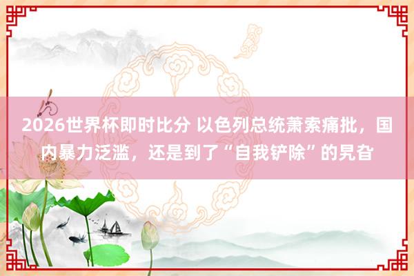 2026世界杯即时比分 以色列总统萧索痛批，国内暴力泛滥，还是到了“自我铲除”的旯旮