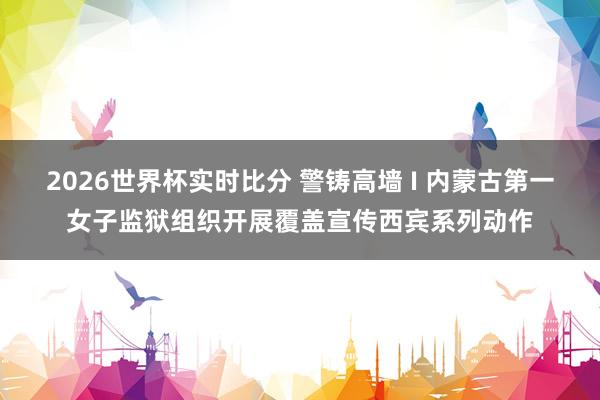 2026世界杯实时比分 警铸高墙 I 内蒙古第一女子监狱组织开展覆盖宣传西宾系列动作