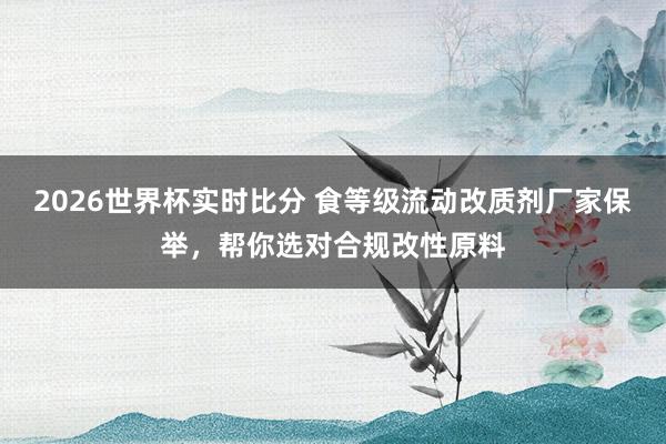 2026世界杯实时比分 食等级流动改质剂厂家保举，帮你选对合规改性原料