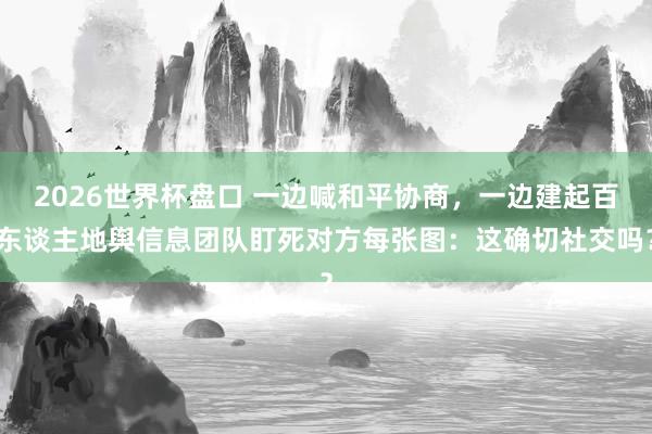 2026世界杯盘口 一边喊和平协商，一边建起百东谈主地舆信息团队盯死对方每张图：这确切社交吗？