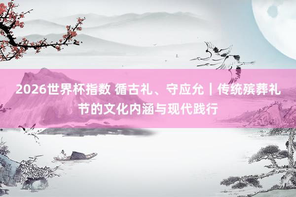 2026世界杯指数 循古礼、守应允｜传统殡葬礼节的文化内涵与现代践行