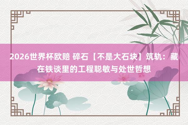 2026世界杯欧赔 碎石【不是大石块】筑轨：藏在铁谈里的工程聪敏与处世哲想