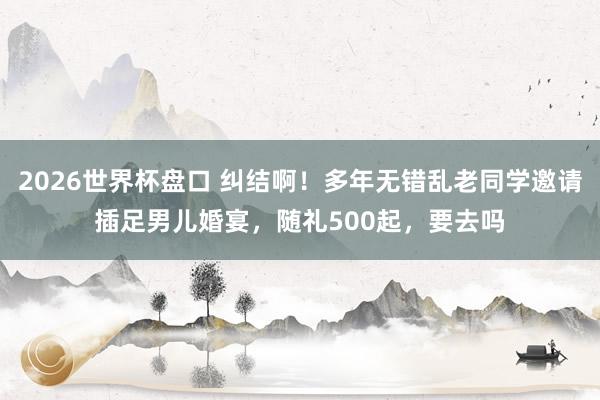 2026世界杯盘口 纠结啊！多年无错乱老同学邀请插足男儿婚宴，随礼500起，要去吗