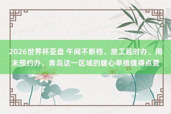 2026世界杯亚盘 午间不断档、放工延时办、周末预约办，青岛这一区域的暖心举措值得点赞