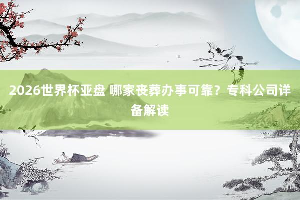 2026世界杯亚盘 哪家丧葬办事可靠？专科公司详备解读