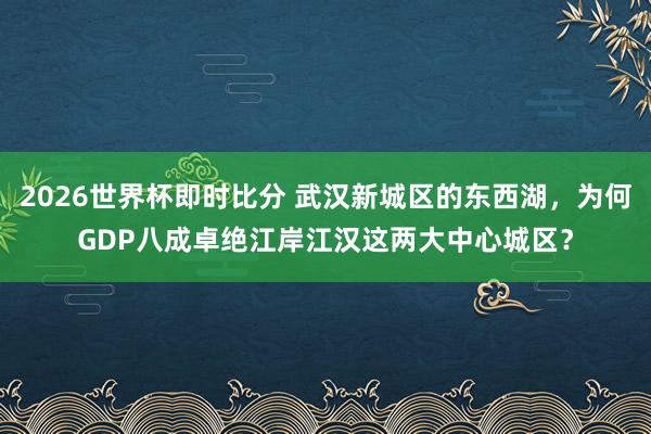 2026世界杯即时比分 武汉新城区的东西湖，为何GDP八成卓绝江岸江汉这两大中心城区？
