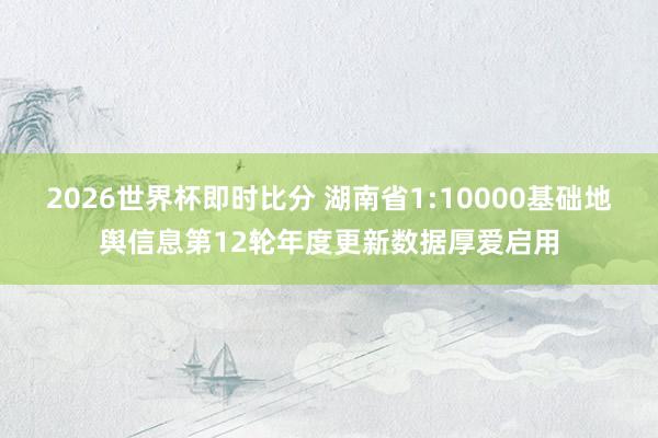 2026世界杯即时比分 湖南省1:10000基础地舆信息第12轮年度更新数据厚爱启用