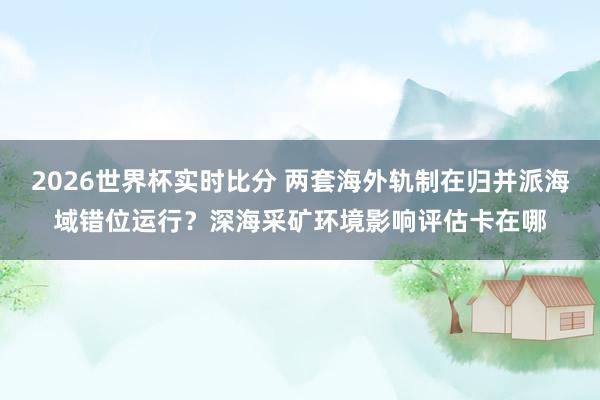 2026世界杯实时比分 两套海外轨制在归并派海域错位运行?深海采矿环境影响评估卡在哪
