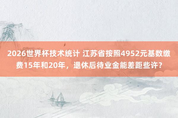 2026世界杯技术统计 江苏省按照4952元基数缴费15年和20年，退休后待业金能差距些许？