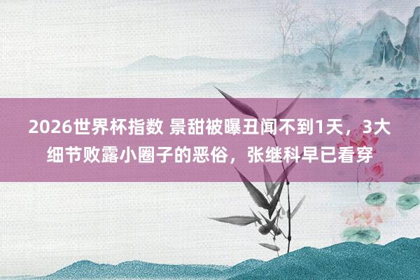 2026世界杯指数 景甜被曝丑闻不到1天，3大细节败露小圈子的恶俗，张继科早已看穿