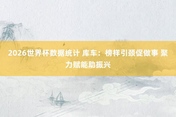 2026世界杯数据统计 库车：榜样引颈促做事 聚力赋能助振兴