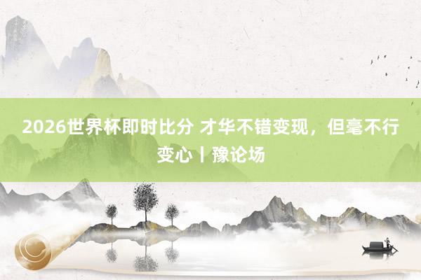 2026世界杯即时比分 才华不错变现，但毫不行变心丨豫论场