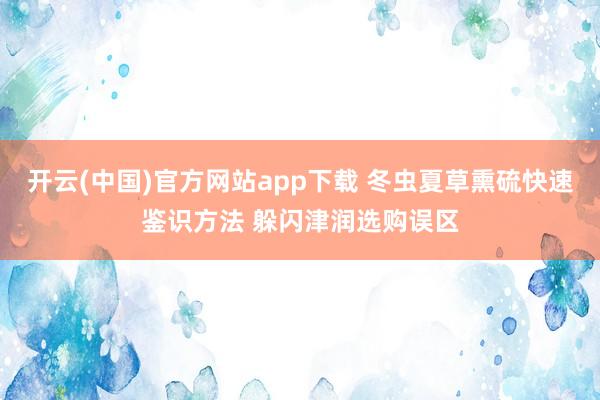 开云(中国)官方网站app下载 冬虫夏草熏硫快速鉴识方法 躲闪津润选购误区