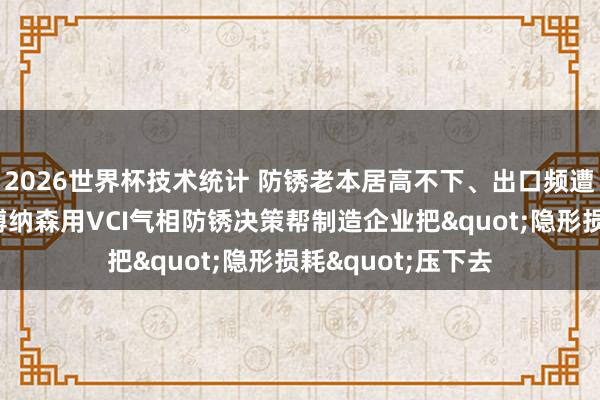 2026世界杯技术统计 防锈老本居高不下、出口频遭锈蚀退货？沈阳博纳森用VCI气相防锈决策帮制造企业把"隐形损耗"压下去