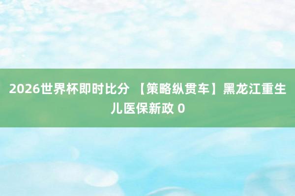 2026世界杯即时比分 【策略纵贯车】黑龙江重生儿医保新政 0