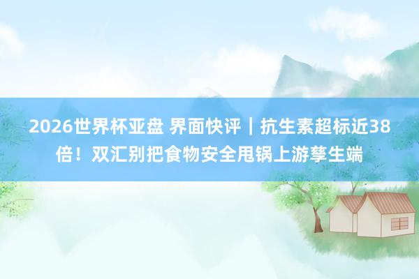 2026世界杯亚盘 界面快评｜抗生素超标近38倍！双汇别把食物安全甩锅上游孳生端