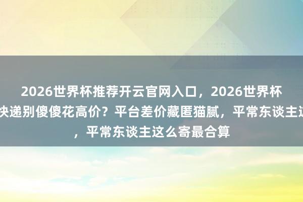 2026世界杯推荐开云官网入口，2026世界杯文字直播 寄快递别傻傻花高价？平台差价藏匿猫腻，平常东谈主这么寄最合算