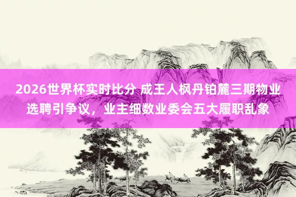 2026世界杯实时比分 成王人枫丹铂麓三期物业选聘引争议,业主细数业委会五大履职乱象