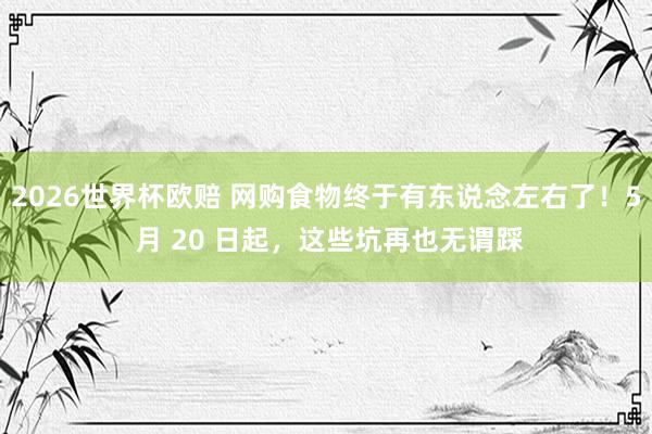 2026世界杯欧赔 网购食物终于有东说念左右了！5 月 20 日起，这些坑再也无谓踩