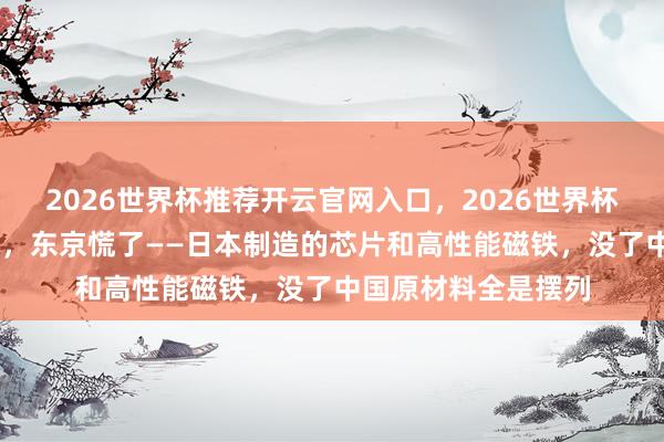 2026世界杯推荐开云官网入口，2026世界杯文字直播 稀土一断，东京慌了——日本制造的芯片和高性能磁铁，没了中国原材料全是摆列
