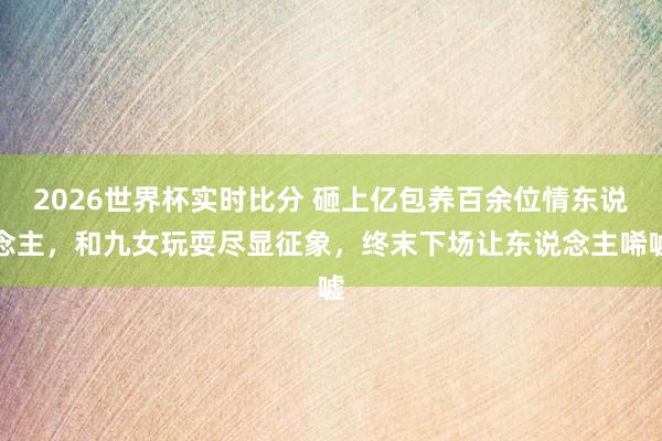 2026世界杯实时比分 砸上亿包养百余位情东说念主，和九女玩耍尽显征象，终末下场让东说念主唏嘘