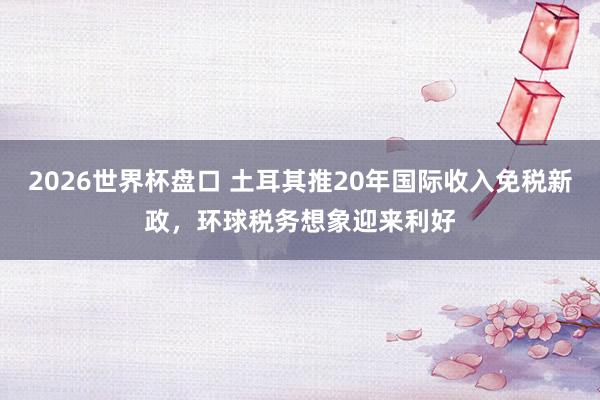 2026世界杯盘口 土耳其推20年国际收入免税新政，环球税务想象迎来利好