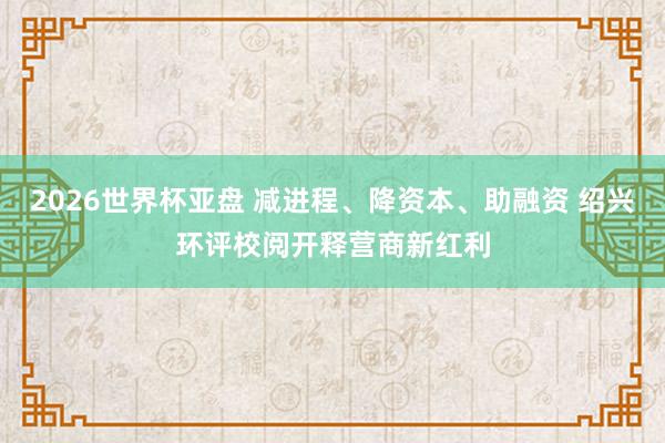 2026世界杯亚盘 减进程、降资本、助融资 绍兴环评校阅开释营商新红利