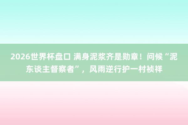 2026世界杯盘口 满身泥浆齐是勋章！问候“泥东谈主督察者”，风雨逆行护一村祯祥