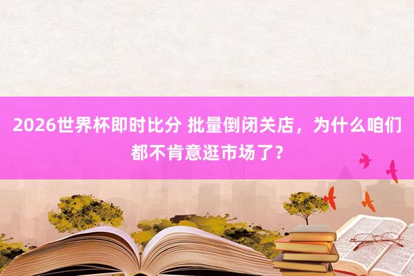 2026世界杯即时比分 批量倒闭关店，为什么咱们都不肯意逛市场了？