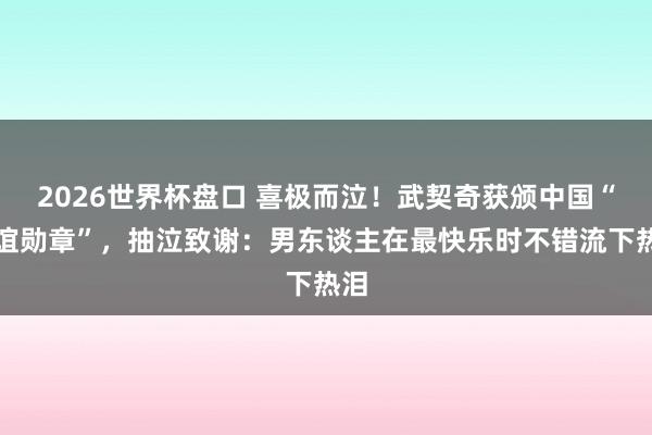 2026世界杯盘口 喜极而泣！武契奇获颁中国“友谊勋章”，抽泣致谢：男东谈主在最快乐时不错流下热泪