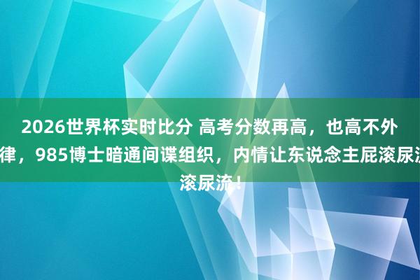 2026世界杯实时比分 高考分数再高，也高不外法律，985博士暗通间谍组织，内情让东说念主屁滚尿流！
