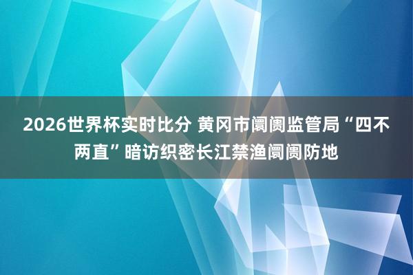 2026世界杯实时比分 黄冈市阛阓监管局“四不两直”暗访织密长江禁渔阛阓防地