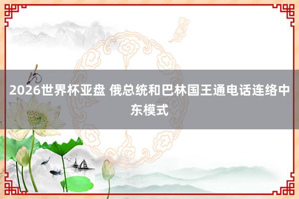 2026世界杯亚盘 俄总统和巴林国王通电话连络中东模式