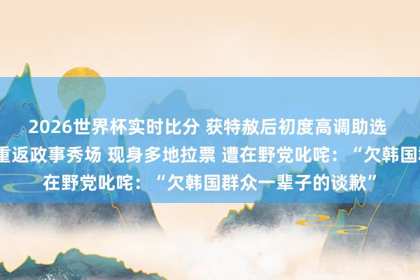 2026世界杯实时比分 获特赦后初度高调助选 韩国前总统朴槿惠重返政事秀场 现身多地拉票 遭在野党叱咤：“欠韩国群众一辈子的谈歉”