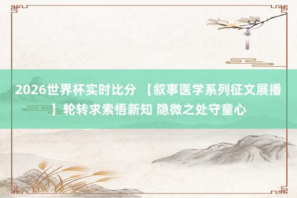 2026世界杯实时比分 【叙事医学系列征文展播】轮转求索悟新知 隐微之处守童心