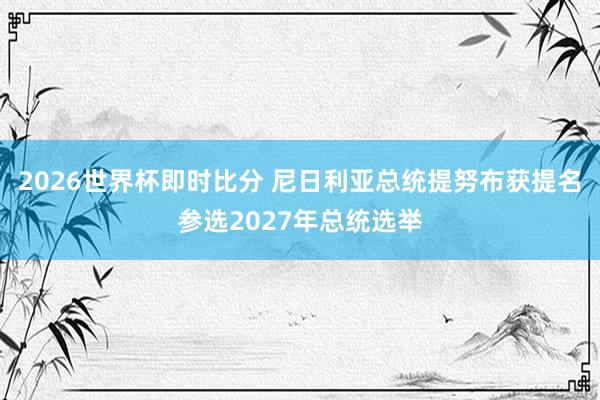 2026世界杯即时比分 尼日利亚总统提努布获提名参选2027年总统选举