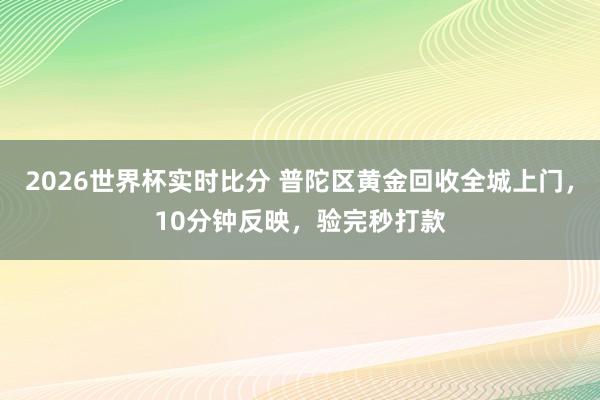 2026世界杯实时比分 普陀区黄金回收全城上门，10分钟反映，验完秒打款